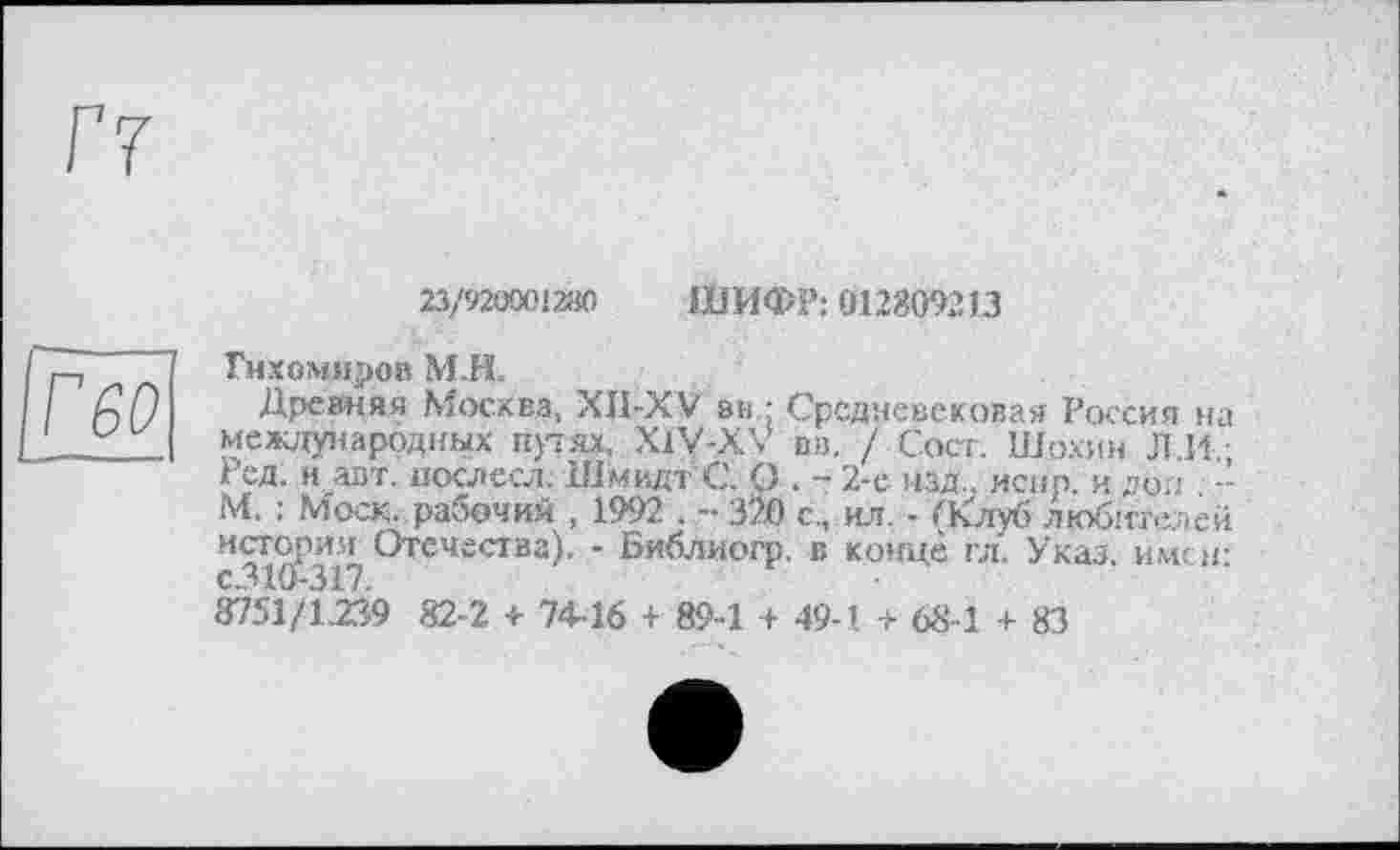 ﻿Г7
[ГбО
23/920001280 ШИФР: 012809213
Тихомиров М.Н.
Древняя Москва, XII-XV вн : Средневековая Россия на международных прях, X1V-XV вв, / Сект. Шохин Л.И.; Ред. и авт. послесл. Шмидт С. О . - 2-е изд., искр, и доп -М. : Моск, рабочий , 1992 . .-320 с., ил. - (Клуб любителей история Отечества). - Библиогр. в конце гл. Указ, имен: 8751/1.239 82-2 + 74-16 + 89-1 + 49-1 + 68-1 + 83